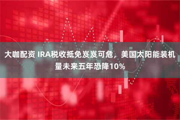 大咖配资 IRA税收抵免岌岌可危，美国太阳能装机量未来五年恐降10%