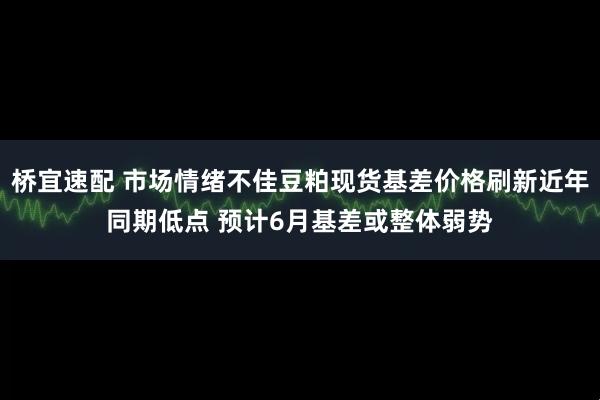 桥宜速配 市场情绪不佳豆粕现货基差价格刷新近年同期低点 预计6月基差或整体弱势