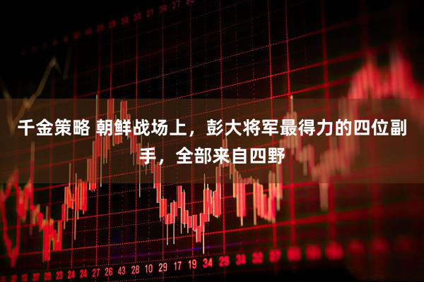 千金策略 朝鲜战场上，彭大将军最得力的四位副手，全部来自四野