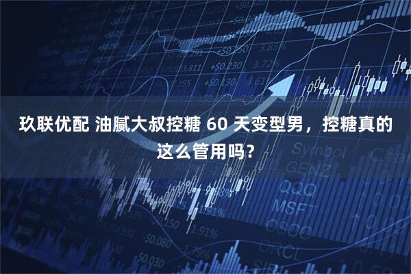 玖联优配 油腻大叔控糖 60 天变型男，控糖真的这么管用吗？