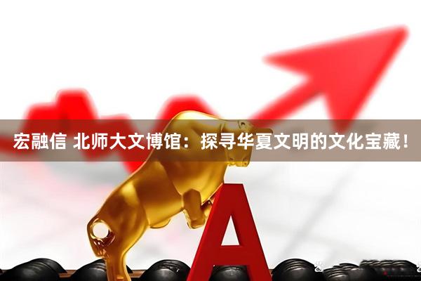 宏融信 北师大文博馆：探寻华夏文明的文化宝藏！