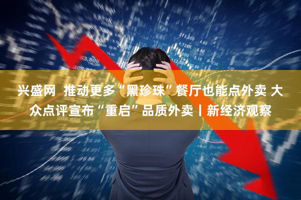 兴盛网  推动更多“黑珍珠”餐厅也能点外卖 大众点评宣布“重启”品质外卖丨新经济观察