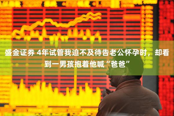 盛金证券 4年试管我迫不及待告老公怀孕时，却看到一男孩抱着他喊“爸爸”