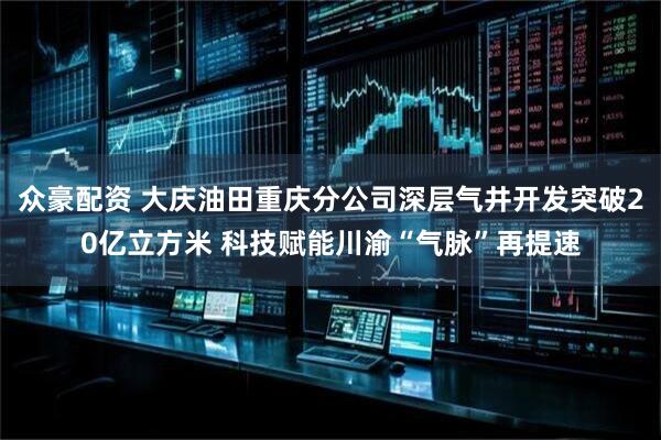 众豪配资 大庆油田重庆分公司深层气井开发突破20亿立方米 科技赋能川渝“气脉”再提速