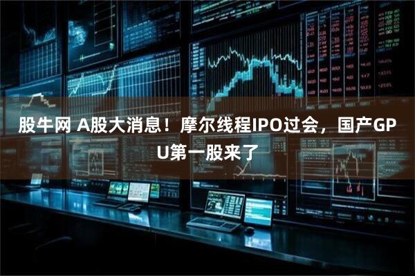 股牛网 A股大消息！摩尔线程IPO过会，国产GPU第一股来了