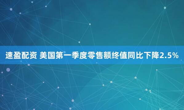 速盈配资 美国第一季度零售额终值同比下降2.5%