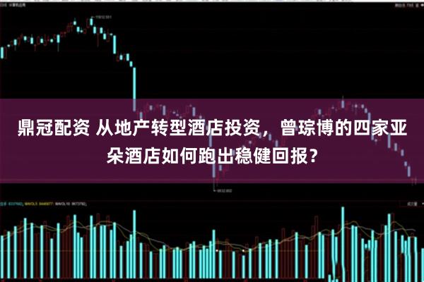 鼎冠配资 从地产转型酒店投资，曾琮博的四家亚朵酒店如何跑出稳健回报？