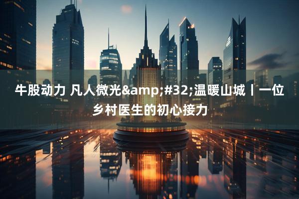 牛股动力 凡人微光 温暖山城丨一位乡村医生的初心接力