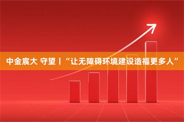 中金宸大 守望丨“让无障碍环境建设造福更多人”