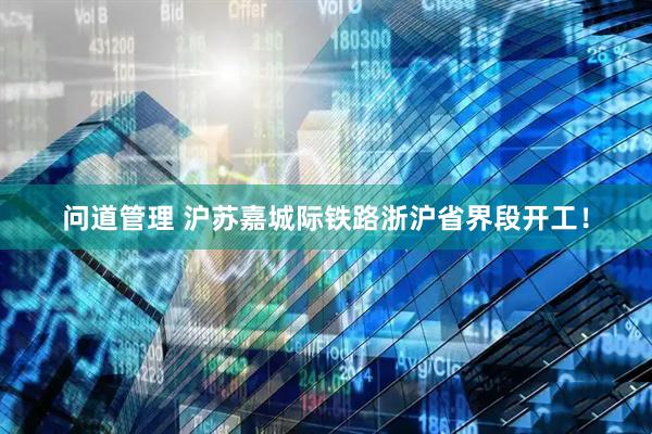 问道管理 沪苏嘉城际铁路浙沪省界段开工！
