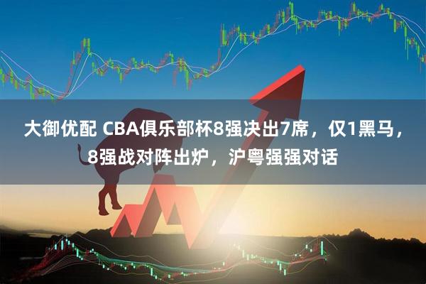 大御优配 CBA俱乐部杯8强决出7席，仅1黑马，8强战对阵出炉，沪粤强强对话