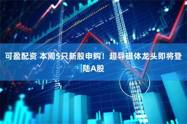 可盈配资 本周5只新股申购！超导磁体龙头即将登陆A股