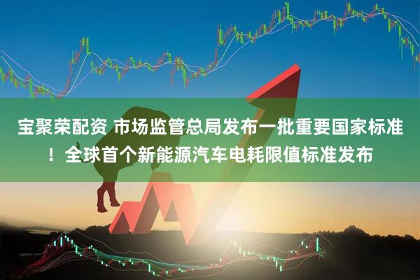 宝聚荣配资 市场监管总局发布一批重要国家标准！全球首个新能源汽车电耗限值标准发布
