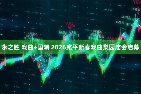 永之胜 戏曲+国潮 2026宛平新春戏曲梨园庙会启幕