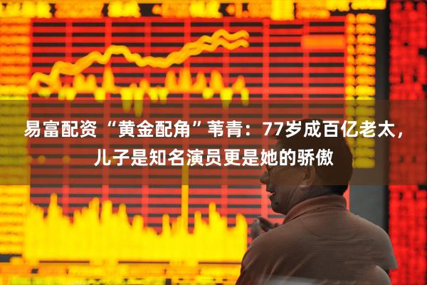易富配资 “黄金配角”苇青：77岁成百亿老太，儿子是知名演员更是她的骄傲