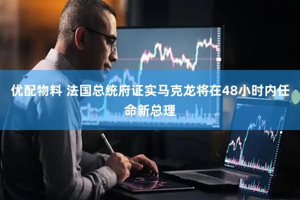 优配物料 法国总统府证实马克龙将在48小时内任命新总理