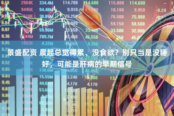 景盛配资 晨起总觉得累、没食欲？别只当是没睡好，可能是肝病的早期信号