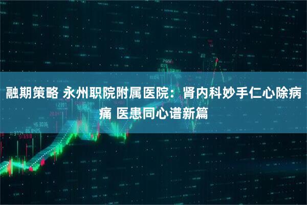 融期策略 永州职院附属医院：肾内科妙手仁心除病痛 医患同心谱新篇