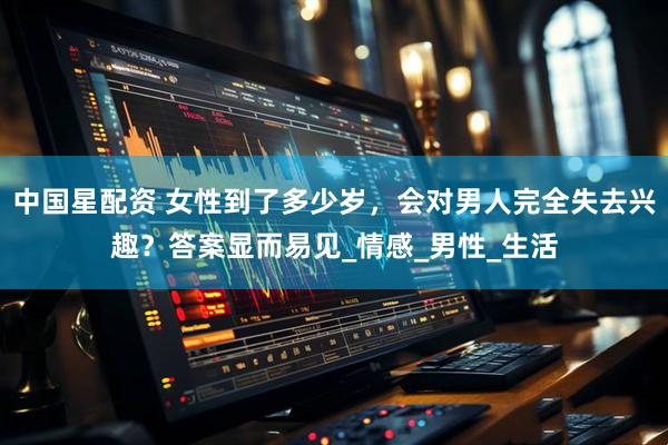 中国星配资 女性到了多少岁，会对男人完全失去兴趣？答案显而易见_情感_男性_生活