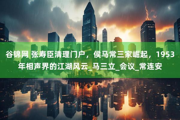 谷锦网 张寿臣清理门户，侯马常三家崛起，1953年相声界的江湖风云_马三立_会议_常连安