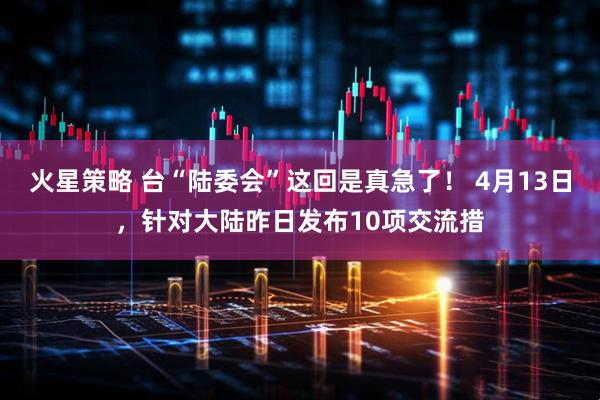 火星策略 台“陆委会”这回是真急了！ 4月13日，针对大陆昨日发布10项交流措