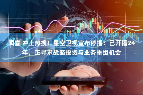 闻喜 冲上热搜！星空卫视宣布停播：已开播24年，正寻求战略投资与业务重组机会