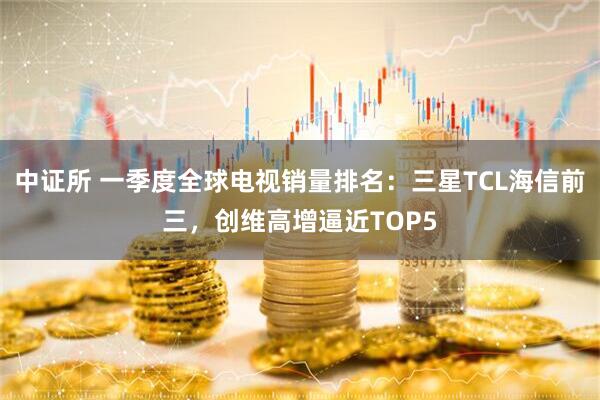 中证所 一季度全球电视销量排名：三星TCL海信前三，创维高增逼近TOP5